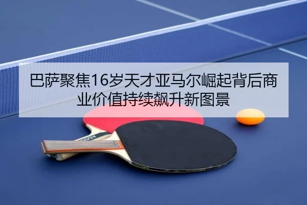 巴萨聚焦16岁天才亚马尔崛起背后商业价值持续飙升新图景
