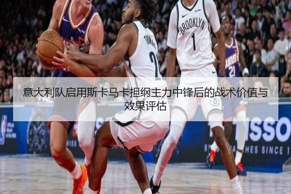 意大利队启用斯卡马卡担纲主力中锋后的战术价值与效果评估