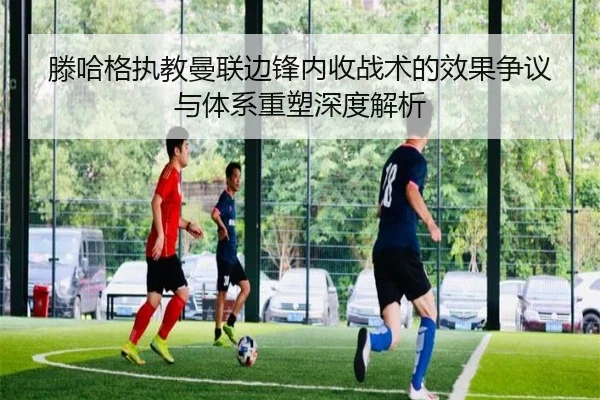 滕哈格执教曼联边锋内收战术的效果争议与体系重塑深度解析