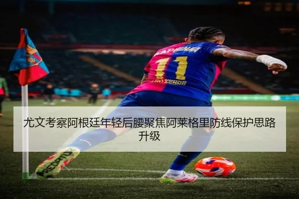 尤文考察阿根廷年轻后腰聚焦阿莱格里防线保护思路升级
